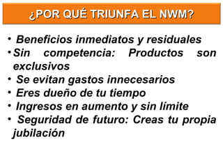 • Beneficios inmediatos y residuales
•Sin competencia: Productos son
exclusivos
• Se evitan gastos innecesarios
• Eres dueño de tu tiempo
• Ingresos en aumento y sin límite
• Seguridad de futuro: Creas tu propia
jubilación
¿POR QUÉ TRIUNFA EL NWM?¿POR QUÉ TRIUNFA EL NWM?
 