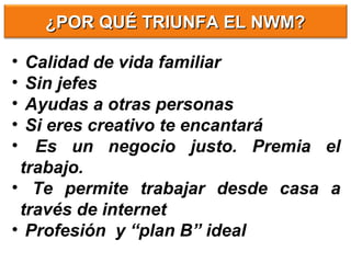 • Calidad de vida familiar
• Sin jefes
• Ayudas a otras personas
• Si eres creativo te encantará
• Es un negocio justo. Premia el
trabajo.
• Te permite trabajar desde casa a
través de internet
• Profesión y “plan B” ideal
¿POR QUÉ TRIUNFA EL NWM?¿POR QUÉ TRIUNFA EL NWM?
 