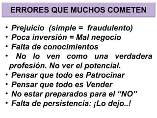 ERRORES QUE MUCHOS COMETEN
• Prejuicio (simple = fraudulento)
• Poca inversión = Mal negocio
• Falta de conocimientos
• No lo ven como una verdadera
profesión. No ver el potencial.
• Pensar que todo es Patrocinar
• Pensar que todo es Vender
• No estar preparados para el “NO”
• Falta de persistencia: ¡Lo dejo..!
 