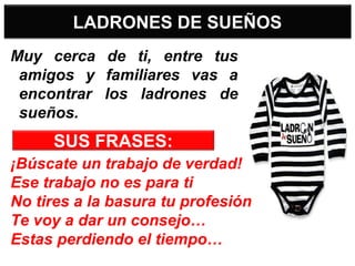LADRONES DE SUEÑOS
Muy cerca de ti, entre tus
amigos y familiares vas a
encontrar los ladrones de
sueños.
¡Búscate un trabajo de verdad!
Ese trabajo no es para ti
No tires a la basura tu profesión
Te voy a dar un consejo…
Estas perdiendo el tiempo…
SUS FRASES:
 