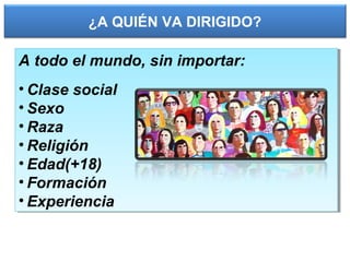 ¿A QUIÉN VA DIRIGIDO?
A todo el mundo, sin importar:
• Clase social
• Sexo
• Raza
• Religión
• Edad(+18)
• Formación
• Experiencia
A todo el mundo, sin importar:
• Clase social
• Sexo
• Raza
• Religión
• Edad(+18)
• Formación
• Experiencia
 