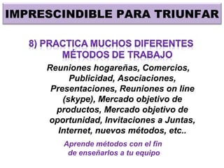 IMPRESCINDIBLE PARA TRIUNFAR
Reuniones hogareñas, Comercios,
Publicidad, Asociaciones,
Presentaciones, Reuniones on line
(skype), Mercado objetivo de
productos, Mercado objetivo de
oportunidad, Invitaciones a Juntas,
Internet, nuevos métodos, etc..
Aprende métodos con el fin
de enseñarlos a tu equipo
 