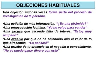 Una objeción muchas veces forma parte del proceso de
investigación de la persona.
•Una petición de más información. “¿Es una pirámide?”
•Una preocupación legítima. “Yo no valgo para vender”
•Una excusa que esconde falta de interés. “Estoy muy
ocupado”
•Una evasiva por que no ha entendido aún el valor de lo
que ofrecemos. “Lo pensaré”
•Una prueba de tu creencia en el negocio o conocimiento.
“No se puede ganar dinero con esto”
OBJECIONES HABITUALES
 