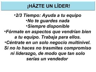 ¡HÁZTE UN LÍDER!
•2/3 Tiempo: Ayuda a tu equipo
•No te guardes nada
•Siempre disponible
•Fórmate en aspectos que vendrían bien
a tu equipo. Trabaja para ellos.
•Céntrate en un solo negocio multinivel.
Si no lo haces no trasmites compromiso
ni liderazgo, de modo que tan solo
serías un vendedor
 