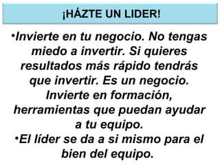 ¡HÁZTE UN LIDER!
•Invierte en tu negocio. No tengas
miedo a invertir. Si quieres
resultados más rápido tendrás
que invertir. Es un negocio.
Invierte en formación,
herramientas que puedan ayudar
a tu equipo.
•El líder se da a si mismo para el
bien del equipo.
 