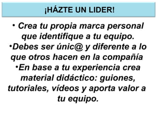 ¡HÁZTE UN LIDER!
• Crea tu propia marca personal
que identifique a tu equipo.
•Debes ser únic@ y diferente a lo
que otros hacen en la compañía
•En base a tu experiencia crea
material didáctico: guiones,
tutoriales, vídeos y aporta valor a
tu equipo.
 