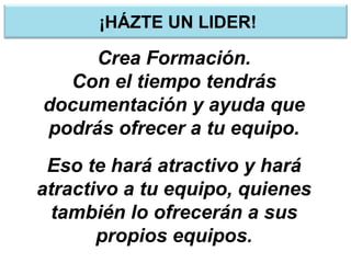 ¡HÁZTE UN LIDER!
Crea Formación.
Con el tiempo tendrás
documentación y ayuda que
podrás ofrecer a tu equipo.
Eso te hará atractivo y hará
atractivo a tu equipo, quienes
también lo ofrecerán a sus
propios equipos.
 