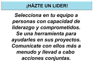 ¡HÁZTE UN LIDER!
Selecciona en tu equipo a
personas con capacidad de
liderazgo y comprometidos.
Se una herramienta para
ayudarles en sus proyectos.
Comunícate con ellos más a
menudo y llevad a cabo
acciones conjuntas.
 