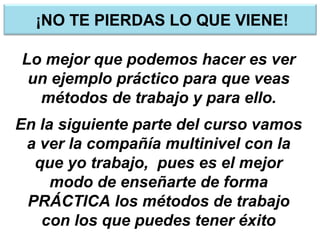 ¡NO TE PIERDAS LO QUE VIENE!
Lo mejor que podemos hacer es ver
un ejemplo práctico para que veas
métodos de trabajo y para ello.
En la siguiente parte del curso vamos
a ver la compañía multinivel con la
que yo trabajo, pues es el mejor
modo de enseñarte de forma
PRÁCTICA los métodos de trabajo
con los que puedes tener éxito
 