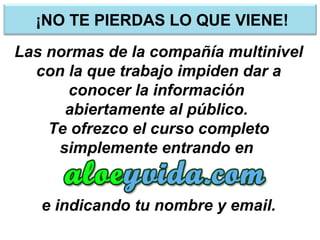¡NO TE PIERDAS LO QUE VIENE!
Las normas de la compañía multinivel
con la que trabajo impiden dar a
conocer la información
abiertamente al público.
Te ofrezco el curso completo
simplemente entrando en
e indicando tu nombre y email.
 