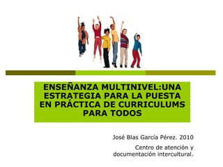 ENSEÑANZA MULTINIVEL:UNA
ESTRATEGIA PARA LA PUESTA
EN PRÁCTICA DE CURRICULUMS
PARA TODOS
José Blas García Pérez. 2010
Cent...