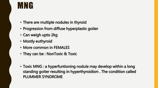 MNG
• There are multiple nodules in thyroid
• Progression from diffuse hyperplastic goiter
• Can weigh upto 2kg
• Mostly euthyroid
• More common in FEMALES
• They can be : NonToxic & Toxic
• Toxic MNG : a hyperfuntioning nodule may develop within a long
standing goiter resulting in hyperthyroidism . The condition called
PLUMMER SYNDROME
 