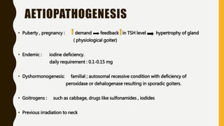 AETIOPATHOGENESIS
• Puberty , pregnancy : demand feedback in TSH level hypertrophy of gland
( physiological goiter)
• Endemic : iodine deficiency.
daily requirement : 0.1-0.15 mg
• Dyshormonogenesis: familial ; autosomal recessive condition with deficiency of
peroxidase or dehalogenase resulting in sporadic goiters.
• Goitrogens : such as cabbage, drugs like sulfonamides , iodides
• Previous irradiation to neck
 