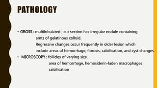 PATHOLOGY
• GROSS : multilobulated ; cut section has irregular nodule containing
amts of gelatinous colloid.
Regressive changes occur frequently in older lesion which
include areas of hemorrhage, fibrosis, calcification, and cyst changes
• MICROSCOPY : follicles of varying size.
area of hemorrhage, hemosiderin-laden macrophages
calcification
 