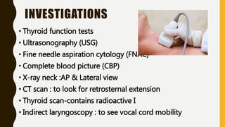 INVESTIGATIONS
• Thyroid function tests
• Ultrasonography (USG)
• Fine needle aspiration cytology (FNAC)
• Complete blood picture (CBP)
• X-ray neck :AP & Lateral view
• CT scan : to look for retrosternal extension
• Thyroid scan-contains radioactive I
• Indirect laryngoscopy : to see vocal cord mobility
 