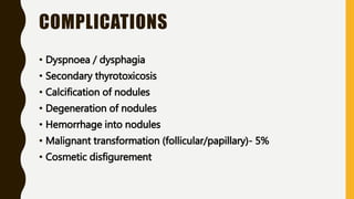 COMPLICATIONS
• Dyspnoea / dysphagia
• Secondary thyrotoxicosis
• Calcification of nodules
• Degeneration of nodules
• Hemorrhage into nodules
• Malignant transformation (follicular/papillary)- 5%
• Cosmetic disfigurement
 