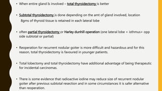 • When entire gland Is involved – total thyroidectomy is better
• Subtotal thyroidectomy is done depending on the amt of gland involved, location
8gms of thyroid tissue is retained in each lateral lobe
• often partial thyroidectomy or Harley dunhill operation (one lateral lobe + isthmus+ opp
side subtotal or partial)
• Reoperation for recurrent nodular goiter is more difficult and hazardous and for this
reason, total thyroidectomy is favoured in younger patients.
• Total lobectomy and total thyroidectomy have additional advantage of being therapeutic
for incidental carcinomas.
• There is some evidence that radioactive iodine may reduce size of recurrent nodular
goiter after previous subtotal resection and in some circumstances it is safer alternative
than reoperation.
 