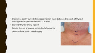 • Incision : a gently curved skin crease incision made between the notch of thyroid
cartilage and suprasternal notch- KOCHERS
• Superior thyroid artery ligated
Inferior thyroid artery are not routinely ligated to
preserve Parathyroid blood supply.
 