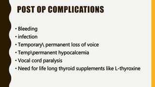 POST OP COMPLICATIONS
• Bleeding
• infection
• Temporary permanent loss of voice
• Temppermanent hypocalcemia
• Vocal cord paralysis
• Need for life long thyroid supplements like L-thyroxine
 
