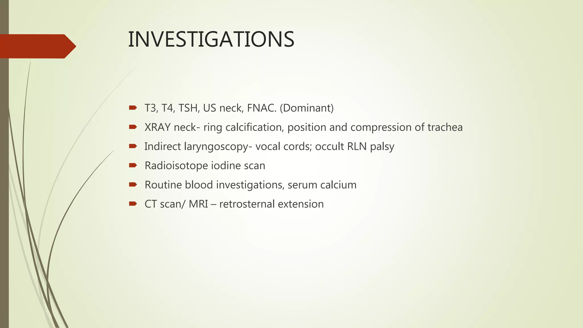 INVESTIGATIONS
 T3, T4, TSH, US neck, FNAC. (Dominant)
 XRAY neck- ring calcification, position and compression of trachea
 Indirect laryngoscopy- vocal cords; occult RLN palsy
 Radioisotope iodine scan
 Routine blood investigations, serum calcium
 CT scan/ MRI – retrosternal extension
 