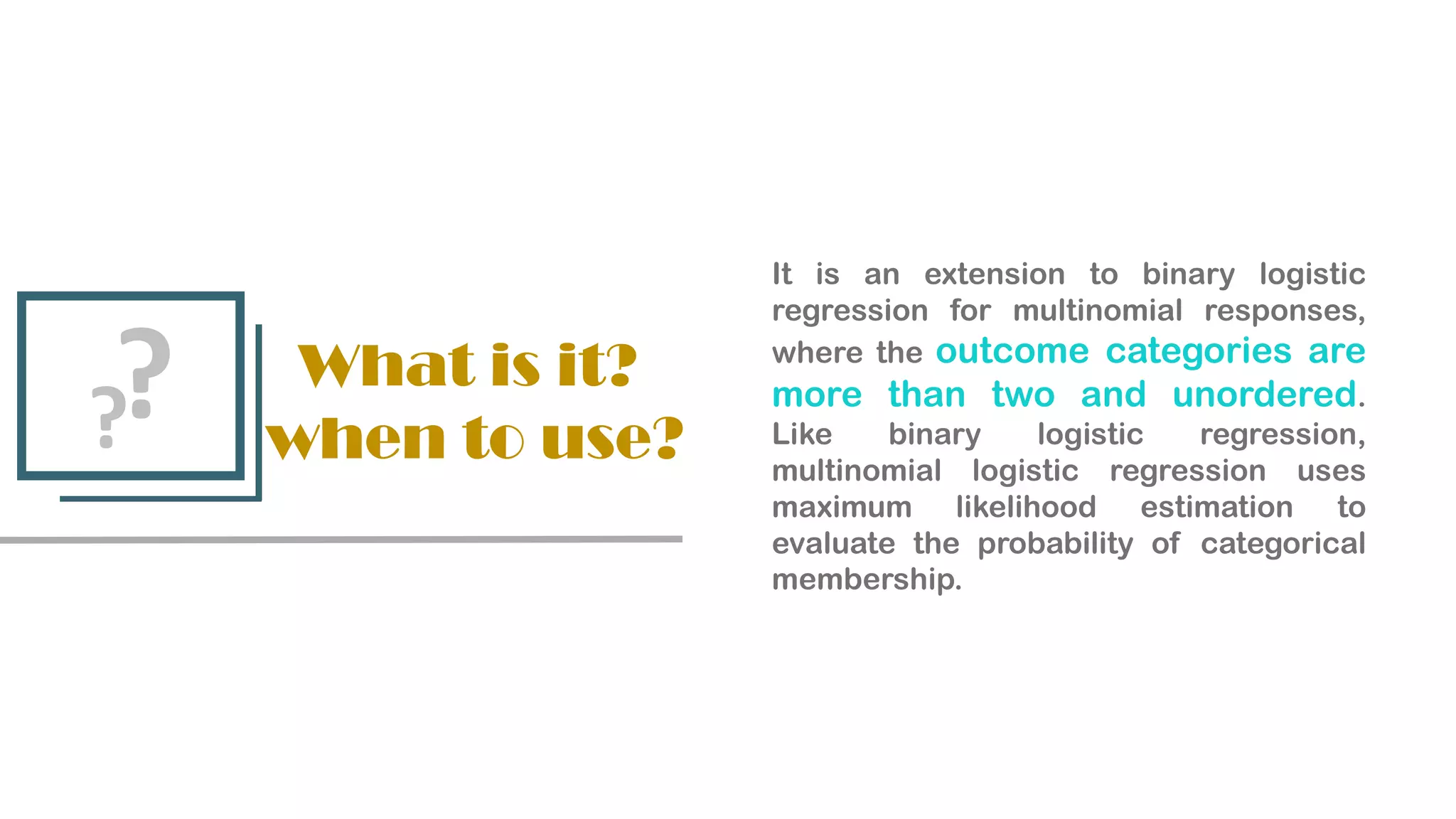 What is it?
when to use?
?
?
It is an extension to binary logistic
regression for multinomial responses,
where the outcome categories are
more than two and unordered.
Like binary logistic regression,
multinomial logistic regression uses
maximum likelihood estimation to
evaluate the probability of categorical
membership.
 