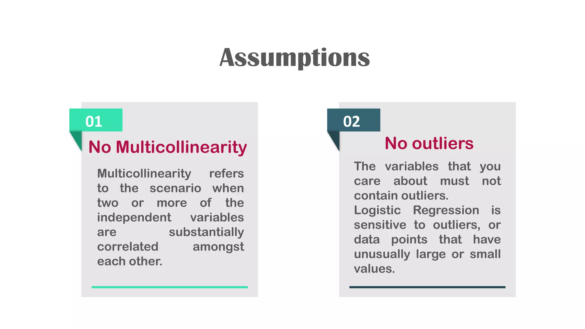 Assumptions
01
No Multicollinearity
Multicollinearity refers
to the scenario when
two or more of the
independent variables
are substantially
correlated amongst
each other.
02
No outliers
The variables that you
care about must not
contain outliers.
Logistic Regression is
sensitive to outliers, or
data points that have
unusually large or small
values.
 
