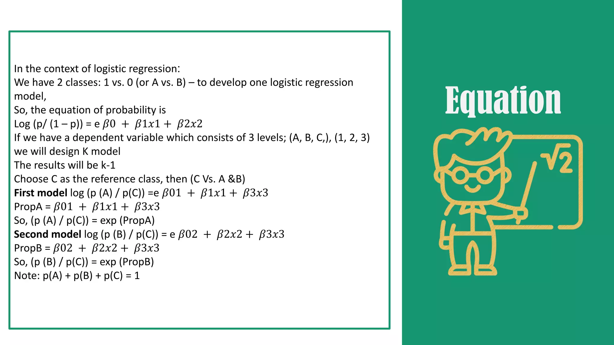 In the context of logistic regression:
We have 2 classes: 1 vs. 0 (or A vs. B) – to develop one logistic regression
model,
So, the equation of probability is
Log (p/ (1 – p)) = e 𝛽0 + 𝛽1𝑥1 + 𝛽2𝑥2
If we have a dependent variable which consists of 3 levels; (A, B, C,), (1, 2, 3)
we will design K model
The results will be k-1
Choose C as the reference class, then (C Vs. A &B)
First model log (p (A) / p(C)) =e 𝛽01 + 𝛽1𝑥1 + 𝛽3𝑥3
PropA = 𝛽01 + 𝛽1𝑥1 + 𝛽3𝑥3
So, (p (A) / p(C)) = exp (PropA)
Second model log (p (B) / p(C)) = e 𝛽02 + 𝛽2𝑥2 + 𝛽3𝑥3
PropB = 𝛽02 + 𝛽2𝑥2 + 𝛽3𝑥3
So, (p (B) / p(C)) = exp (PropB)
Note: p(A) + p(B) + p(C) = 1
Equation
 