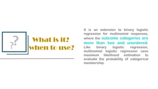 What is it?
when to use?
?
?
It is an extension to binary logistic
regression for multinomial responses,
where the outcome categories are
more than two and unordered.
Like binary logistic regression,
multinomial logistic regression uses
maximum likelihood estimation to
evaluate the probability of categorical
membership.
 