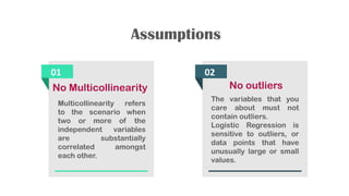 Assumptions
01
No Multicollinearity
Multicollinearity refers
to the scenario when
two or more of the
independent variables
are substantially
correlated amongst
each other.
02
No outliers
The variables that you
care about must not
contain outliers.
Logistic Regression is
sensitive to outliers, or
data points that have
unusually large or small
values.
 