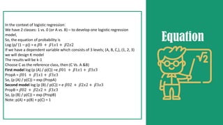 In the context of logistic regression:
We have 2 classes: 1 vs. 0 (or A vs. B) – to develop one logistic regression
model,
So, the equation of probability is
Log (p/ (1 – p)) = e 𝛽0 + 𝛽1𝑥1 + 𝛽2𝑥2
If we have a dependent variable which consists of 3 levels; (A, B, C,), (1, 2, 3)
we will design K model
The results will be k-1
Choose C as the reference class, then (C Vs. A &B)
First model log (p (A) / p(C)) =e 𝛽01 + 𝛽1𝑥1 + 𝛽3𝑥3
PropA = 𝛽01 + 𝛽1𝑥1 + 𝛽3𝑥3
So, (p (A) / p(C)) = exp (PropA)
Second model log (p (B) / p(C)) = e 𝛽02 + 𝛽2𝑥2 + 𝛽3𝑥3
PropB = 𝛽02 + 𝛽2𝑥2 + 𝛽3𝑥3
So, (p (B) / p(C)) = exp (PropB)
Note: p(A) + p(B) + p(C) = 1
Equation
 