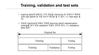 Training, validation and test sets
• training data에 대해서는 이미 정답을 memorize 한 상태이기 때문에
실제 real data에 잘 작동 하는지 확인을 할 수 없다. => Test data 필
요!
• 학습된 machine에 대해서 적절한 learning rate와 regularization
strengt를 찾기 위한 validation 작업이 있어야 한다. => Validation
data 필요!
 