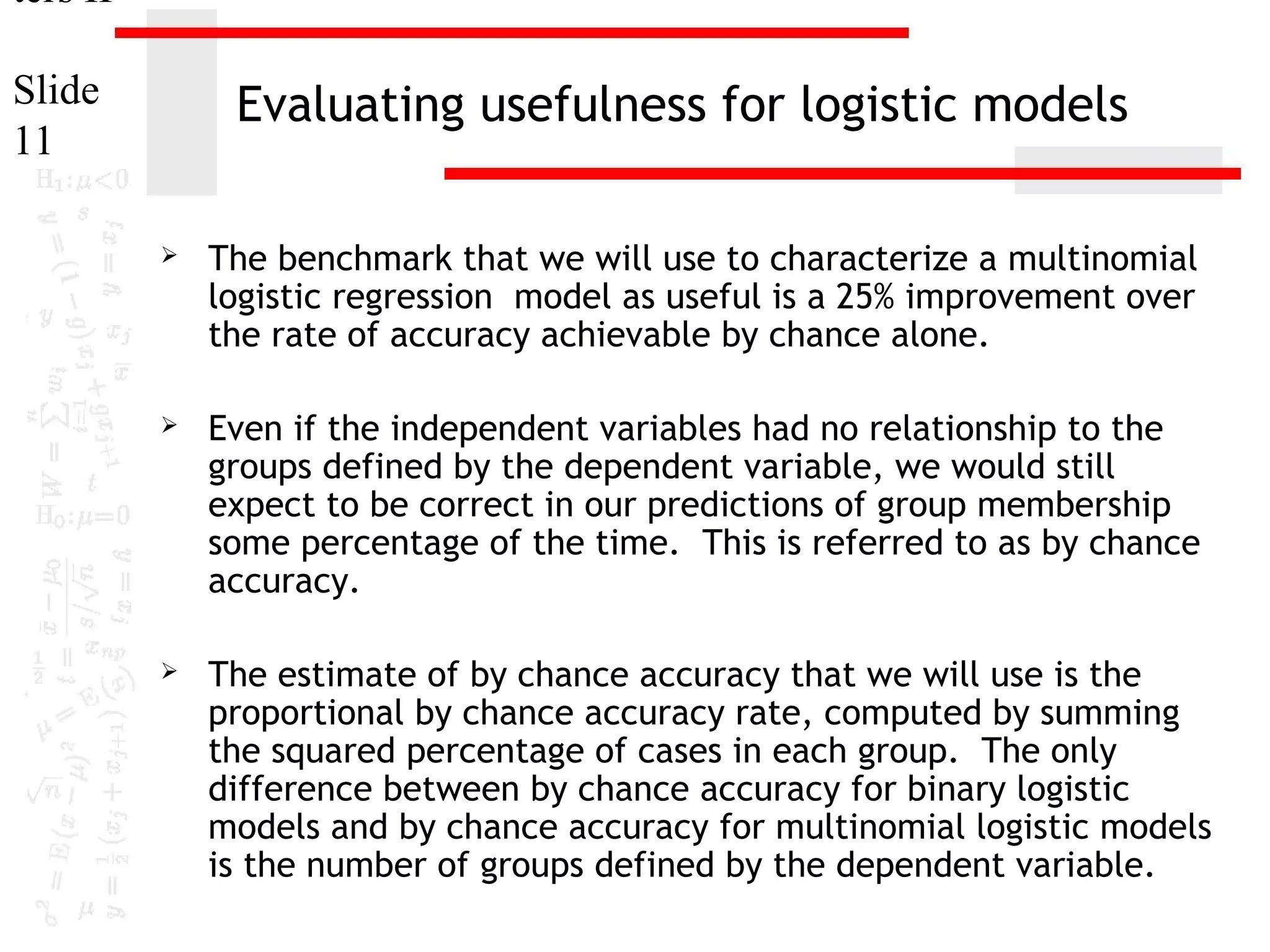 ters II
Slide
11

Evaluating usefulness for logistic models


The benchmark that we will use to characterize a multinomial
logistic regression model as useful is a 25% improvement over
the rate of accuracy achievable by chance alone.



Even if the independent variables had no relationship to the
groups defined by the dependent variable, we would still
expect to be correct in our predictions of group membership
some percentage of the time. This is referred to as by chance
accuracy.



The estimate of by chance accuracy that we will use is the
proportional by chance accuracy rate, computed by summing
the squared percentage of cases in each group. The only
difference between by chance accuracy for binary logistic
models and by chance accuracy for multinomial logistic models
is the number of groups defined by the dependent variable.

 
