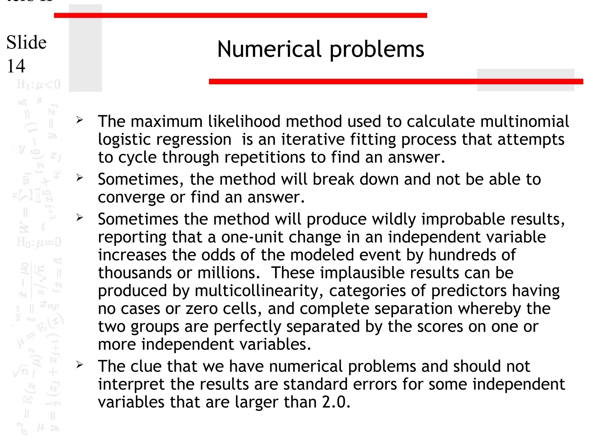 ters II
Slide
14

Numerical problems








The maximum likelihood method used to calculate multinomial
logistic regression is an iterative fitting process that attempts
to cycle through repetitions to find an answer.
Sometimes, the method will break down and not be able to
converge or find an answer.
Sometimes the method will produce wildly improbable results,
reporting that a one-unit change in an independent variable
increases the odds of the modeled event by hundreds of
thousands or millions. These implausible results can be
produced by multicollinearity, categories of predictors having
no cases or zero cells, and complete separation whereby the
two groups are perfectly separated by the scores on one or
more independent variables.
The clue that we have numerical problems and should not
interpret the results are standard errors for some independent
variables that are larger than 2.0.

 
