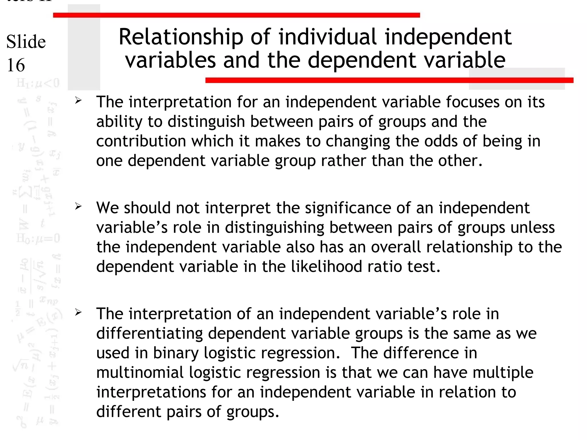 ters II

Relationship of individual independent
variables and the dependent variable

Slide
16


The interpretation for an independent variable focuses on its
ability to distinguish between pairs of groups and the
contribution which it makes to changing the odds of being in
one dependent variable group rather than the other.



We should not interpret the significance of an independent
variable’s role in distinguishing between pairs of groups unless
the independent variable also has an overall relationship to the
dependent variable in the likelihood ratio test.



The interpretation of an independent variable’s role in
differentiating dependent variable groups is the same as we
used in binary logistic regression. The difference in
multinomial logistic regression is that we can have multiple
interpretations for an independent variable in relation to
different pairs of groups.

 