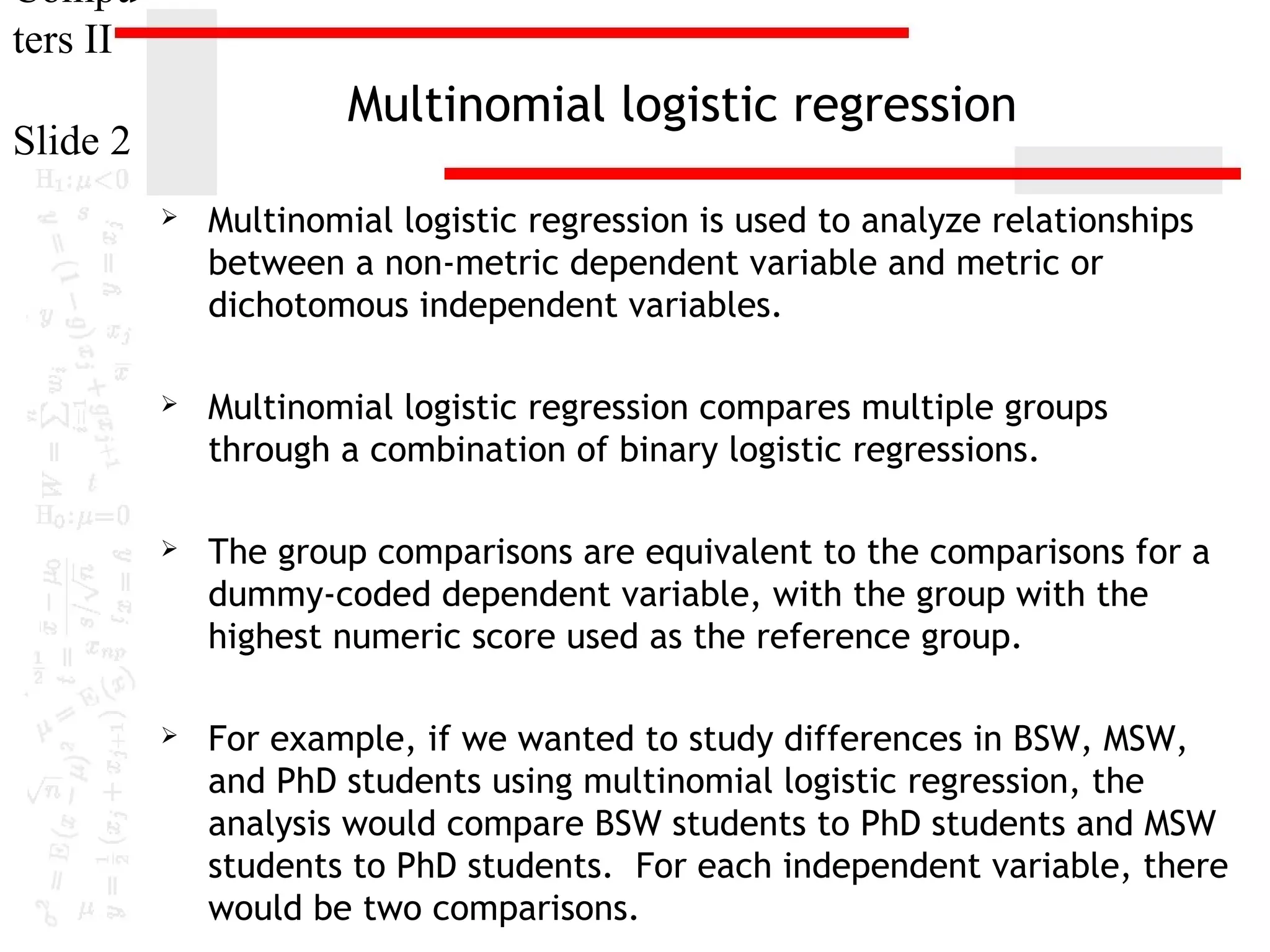 Compu
ters II

Multinomial logistic regression

Slide 2


Multinomial logistic regression is used to analyze relationships
between a non-metric dependent variable and metric or
dichotomous independent variables.



Multinomial logistic regression compares multiple groups
through a combination of binary logistic regressions.



The group comparisons are equivalent to the comparisons for a
dummy-coded dependent variable, with the group with the
highest numeric score used as the reference group.



For example, if we wanted to study differences in BSW, MSW,
and PhD students using multinomial logistic regression, the
analysis would compare BSW students to PhD students and MSW
students to PhD students. For each independent variable, there
would be two comparisons.

 