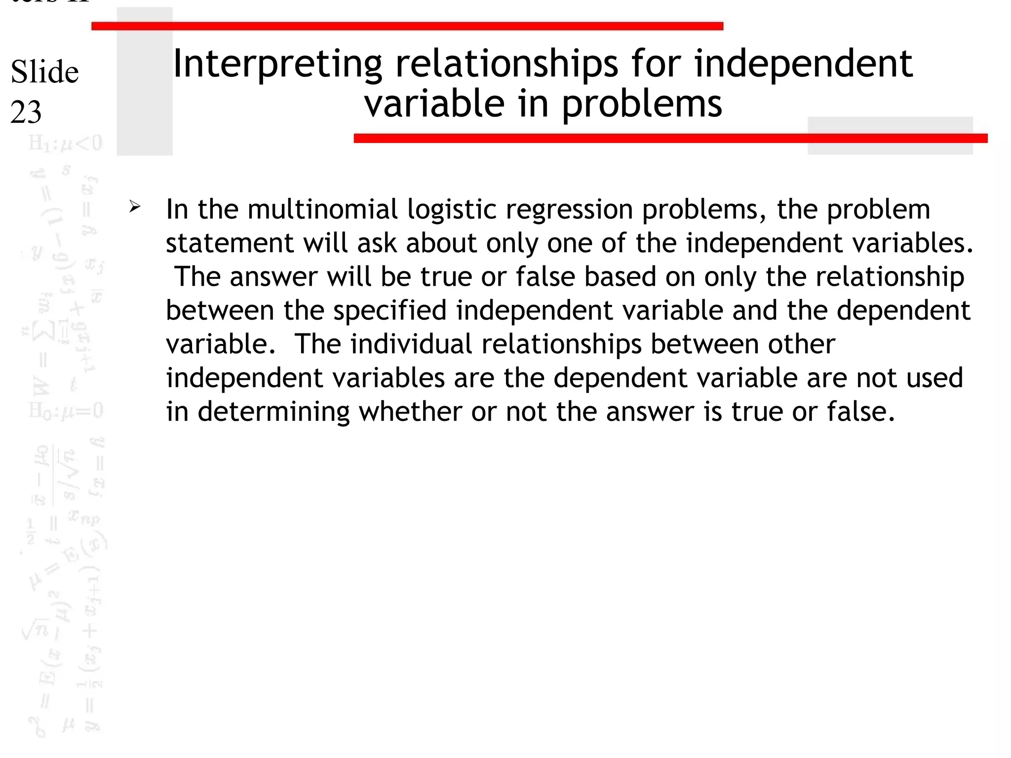 ters II

Interpreting relationships for independent
variable in problems

Slide
23


In the multinomial logistic regression problems, the problem
statement will ask about only one of the independent variables.
The answer will be true or false based on only the relationship
between the specified independent variable and the dependent
variable. The individual relationships between other
independent variables are the dependent variable are not used
in determining whether or not the answer is true or false.

 