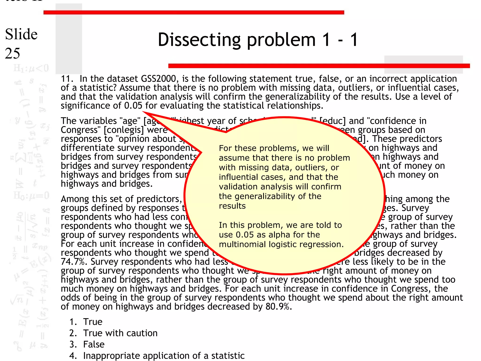 ters II
Slide
25

Dissecting problem 1 - 1
11. In the dataset GSS2000, is the following statement true, false, or an incorrect application
of a statistic? Assume that there is no problem with missing data, outliers, or influential cases,
and that the validation analysis will confirm the generalizability of the results. Use a level of
significance of 0.05 for evaluating the statistical relationships.
The variables "age" [age], "highest year of school completed" [educ] and "confidence in
Congress" [conlegis] were useful predictors for distinguishing between groups based on
responses to "opinion about spending on highways and bridges" [natroad]. These predictors
differentiate survey respondents who For thesewe spend too little money on highways and
thought problems, we will
bridges from survey respondents who assume that spend is nomuch money on highways and
thought we there too problem
bridges and survey respondents who thought we spend about the right amount of money on
with missing data, outliers, or
highways and bridges from survey respondents who thought wethe
influential cases, and that spend too much money on
highways and bridges.
validation analysis will confirm

the generalizability of the
Among this set of predictors, confidence in Congress was helpful in distinguishing among the
results
groups defined by responses to opinion about spending on highways and bridges. Survey
respondents who had less confidence in congress were less likely to be in the group of survey
In this money we are told and
respondents who thought we spend too littleproblem,on highways to bridges, rather than the
use we spend too much
group of survey respondents who thought 0.05 as alpha for the money on highways and bridges.
For each unit increase in confidence in Congress, logistic regression. in the group of survey
multinomial the odds of being
respondents who thought we spend too little money on highways and bridges decreased by
74.7%. Survey respondents who had less confidence in congress were less likely to be in the
group of survey respondents who thought we spend about the right amount of money on
highways and bridges, rather than the group of survey respondents who thought we spend too
much money on highways and bridges. For each unit increase in confidence in Congress, the
odds of being in the group of survey respondents who thought we spend about the right amount
of money on highways and bridges decreased by 80.9%.

1.
2.
3.
4.

True
True with caution
False
Inappropriate application of a statistic

 