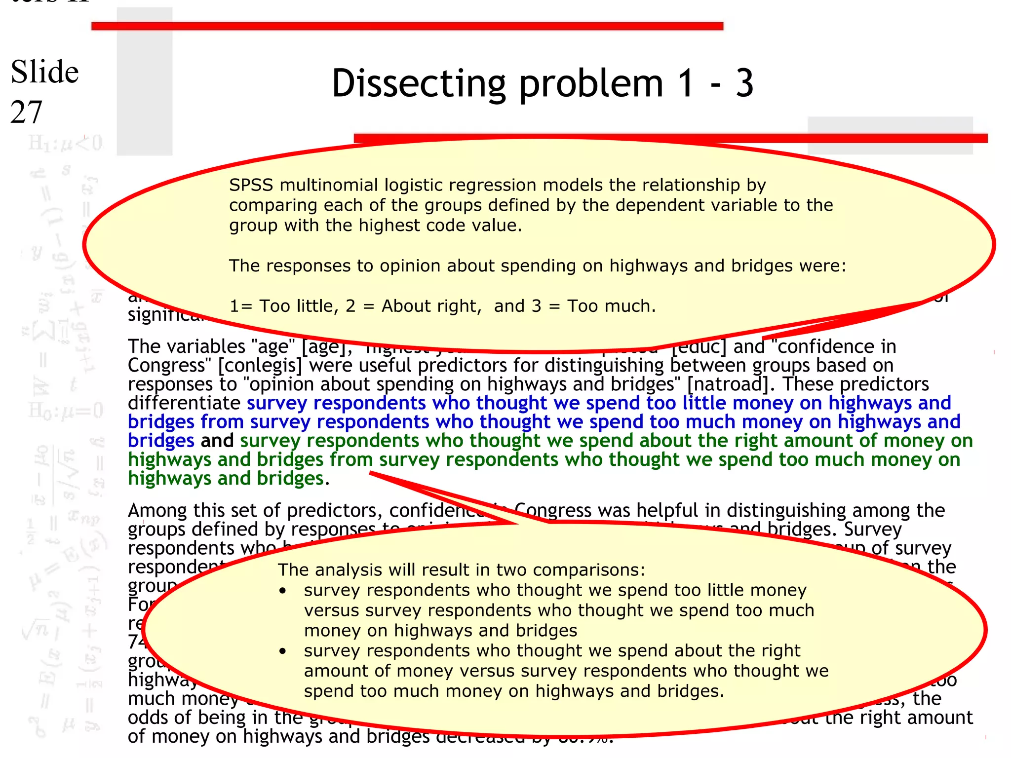 ters II
Slide
27

Dissecting problem 1 - 3
SPSS multinomial logistic regression models the relationship by
comparing each of the groups defined by the dependent variable to the
group with the highest code value.

11. In the dataset GSS2000, opinionfollowing statement true, false, or an incorrect application
The responses to is the about spending on highways and bridges were:
of a statistic? Assume that there is no problem with missing data, outliers, or influential cases,
and that the validation analysis will confirm the= Too much.
generalizability of the results. Use a level of
1= Too little, 2 = About right, and 3
significance of 0.05 for evaluating the statistical relationships.
The variables "age" [age], "highest year of school completed" [educ] and "confidence in
Congress" [conlegis] were useful predictors for distinguishing between groups based on
responses to "opinion about spending on highways and bridges" [natroad]. These predictors
differentiate survey respondents who thought we spend too little money on highways and
bridges from survey respondents who thought we spend too much money on highways and
bridges and survey respondents who thought we spend about the right amount of money on
highways and bridges from survey respondents who thought we spend too much money on
highways and bridges.
Among this set of predictors, confidence in Congress was helpful in distinguishing among the
groups defined by responses to opinion about spending on highways and bridges. Survey
respondents who had less confidence in congress were less likely to be in the group of survey
respondents who The analysis spend too in two money on highways and bridges, rather than the
thought we will result little comparisons:
group of survey respondents who thought we spend too spend too little money
• survey respondents who thought we much money on highways and bridges.
For each unit increase in confidence in Congress, the odds of being in the group of survey
versus survey respondents who thought we spend too much
respondents who thought we spend too and bridges on highways and bridges decreased by
money on highways little money
74.7%. Survey respondents respondents who thought wecongress were less likely to be in the
• survey who had less confidence in spend about the right
group of survey respondentsof money versus survey respondents whoamount of money on
who thought we spend about the right thought we
amount
highways and bridges, rather than the group of survey respondents who thought we spend too
spend too bridges. For on highways and bridges.
much money on highways and much money each unit increase in confidence in Congress, the
odds of being in the group of survey respondents who thought we spend about the right amount
of money on highways and bridges decreased by 80.9%.

 