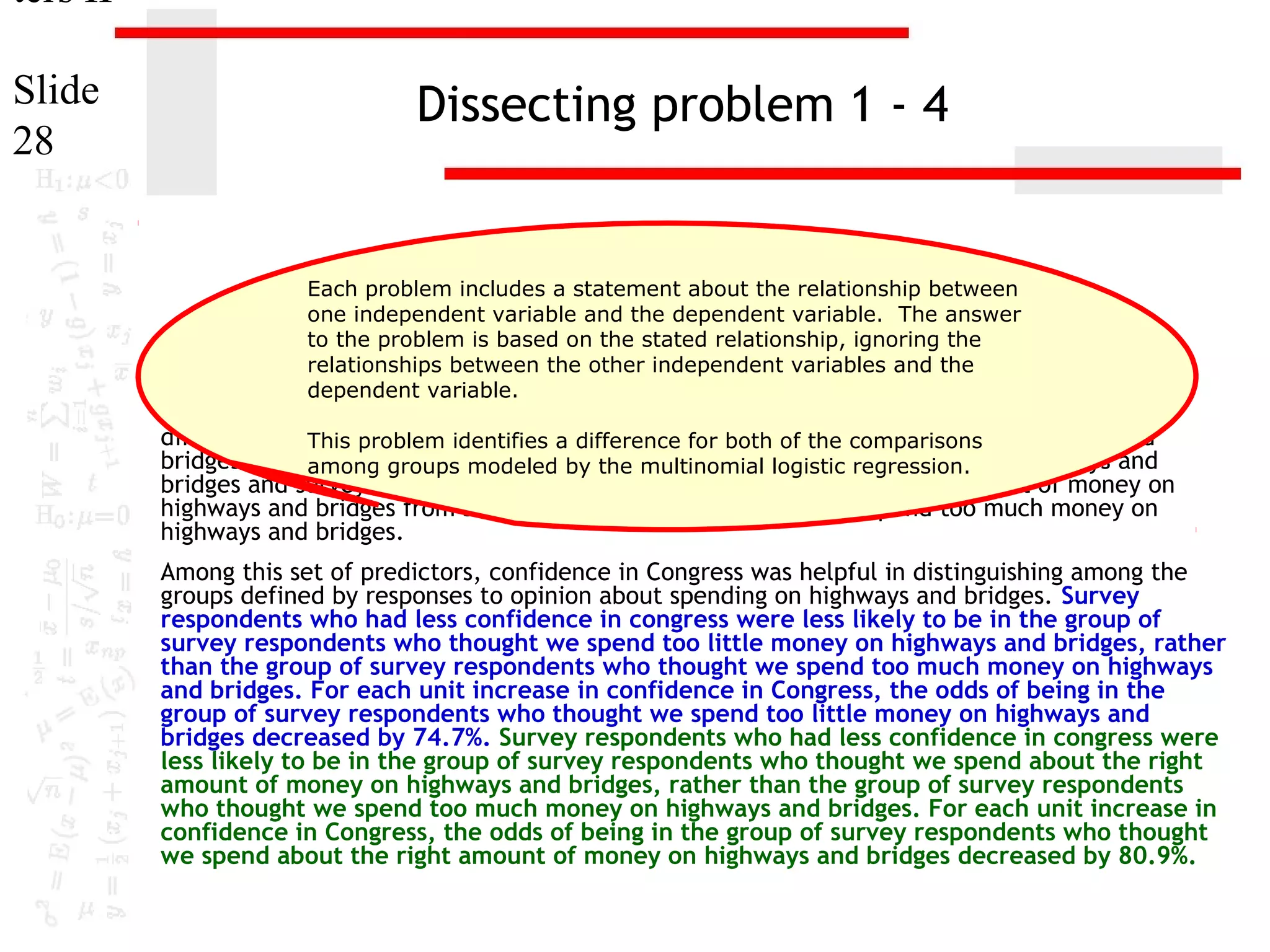ters II
Slide
28

Dissecting problem 1 - 4

Each problem includes a statement about the relationship between
one independent variable and the dependent variable. The answer
to the problem is based on the stated relationship, ignoring the
The variablesrelationships between the other independent variables and the
"age" [age], "highest year of school completed" [educ] and "confidence in
dependent variable.
Congress" [conlegis] were useful predictors for distinguishing between groups based on

responses to "opinion about spending on highways and bridges" [natroad]. These predictors
differentiate This problem identifies a difference forspendof the comparisons highways and
survey respondents who thought we both too little money on
bridges from among respondents who thought we spend too much money on highways and
survey groups modeled by the multinomial logistic regression.
bridges and survey respondents who thought we spend about the right amount of money on
highways and bridges from survey respondents who thought we spend too much money on
highways and bridges.
Among this set of predictors, confidence in Congress was helpful in distinguishing among the
groups defined by responses to opinion about spending on highways and bridges. Survey
respondents who had less confidence in congress were less likely to be in the group of
survey respondents who thought we spend too little money on highways and bridges, rather
than the group of survey respondents who thought we spend too much money on highways
and bridges. For each unit increase in confidence in Congress, the odds of being in the
group of survey respondents who thought we spend too little money on highways and
bridges decreased by 74.7%. Survey respondents who had less confidence in congress were
less likely to be in the group of survey respondents who thought we spend about the right
amount of money on highways and bridges, rather than the group of survey respondents
who thought we spend too much money on highways and bridges. For each unit increase in
confidence in Congress, the odds of being in the group of survey respondents who thought
we spend about the right amount of money on highways and bridges decreased by 80.9%.

 