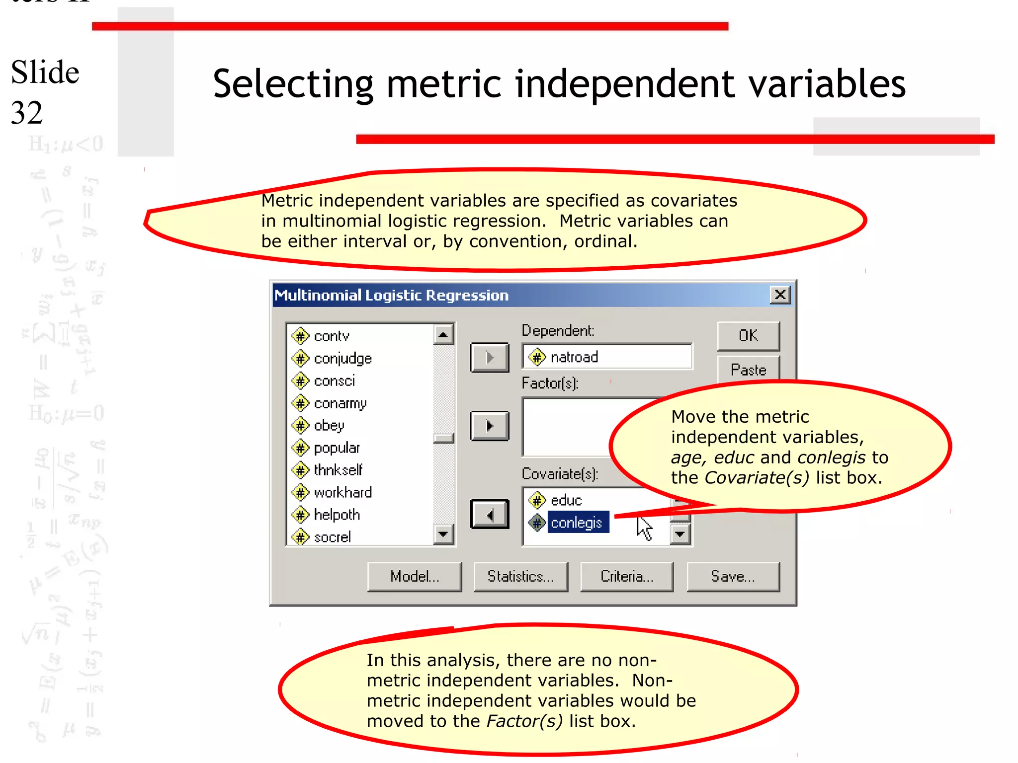 ters II
Slide
32

Selecting metric independent variables
Metric independent variables are specified as covariates
in multinomial logistic regression. Metric variables can
be either interval or, by convention, ordinal.

Move the metric
independent variables,
age, educ and conlegis to
the Covariate(s) list box.

In this analysis, there are no nonmetric independent variables. Nonmetric independent variables would be
moved to the Factor(s) list box.

 