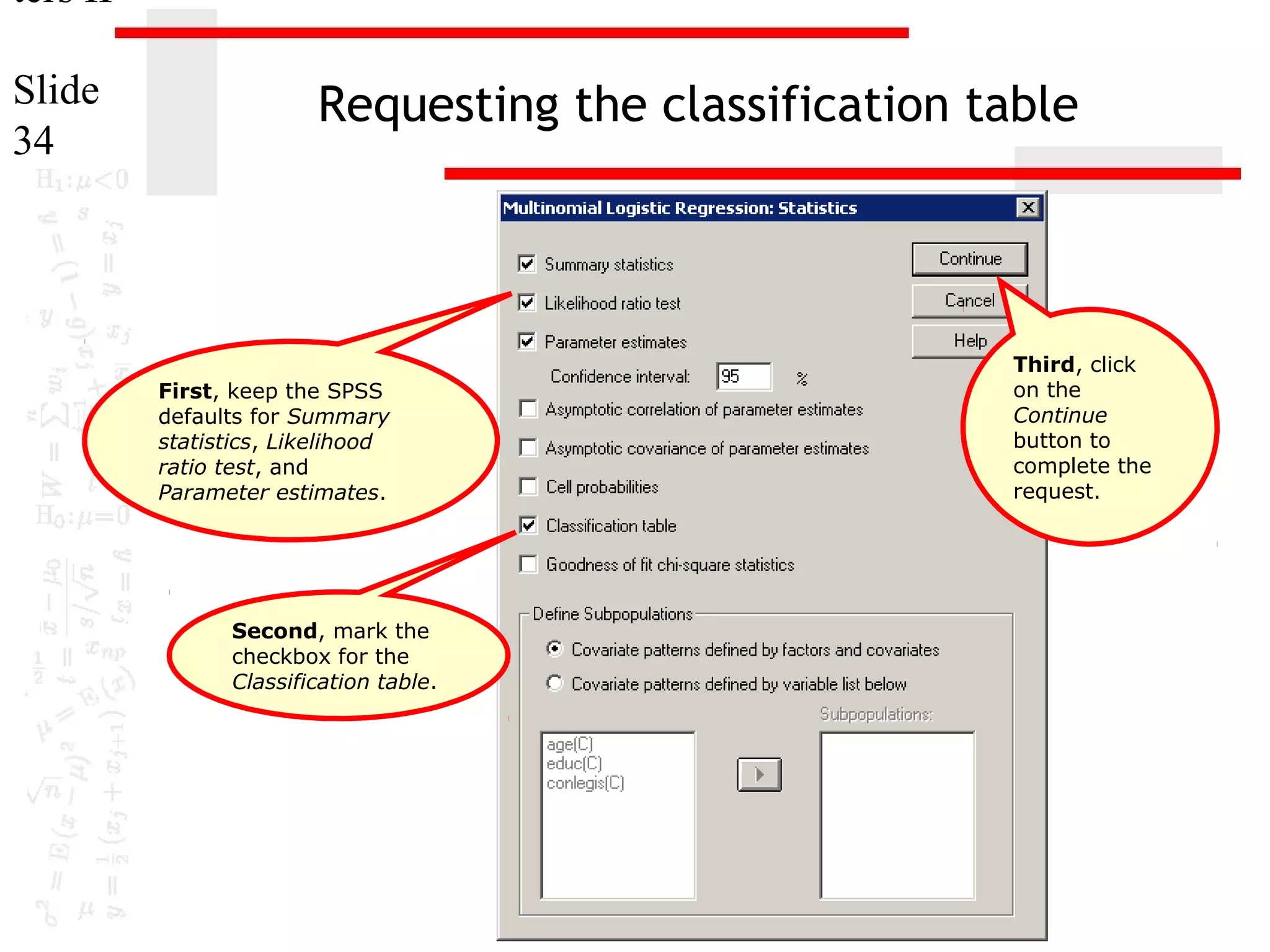 ters II
Slide
34

Requesting the classification table

First, keep the SPSS
defaults for Summary
statistics, Likelihood
ratio test, and
Parameter estimates.

Second, mark the
checkbox for the
Classification table.

Third, click
on the
Continue
button to
complete the
request.

 