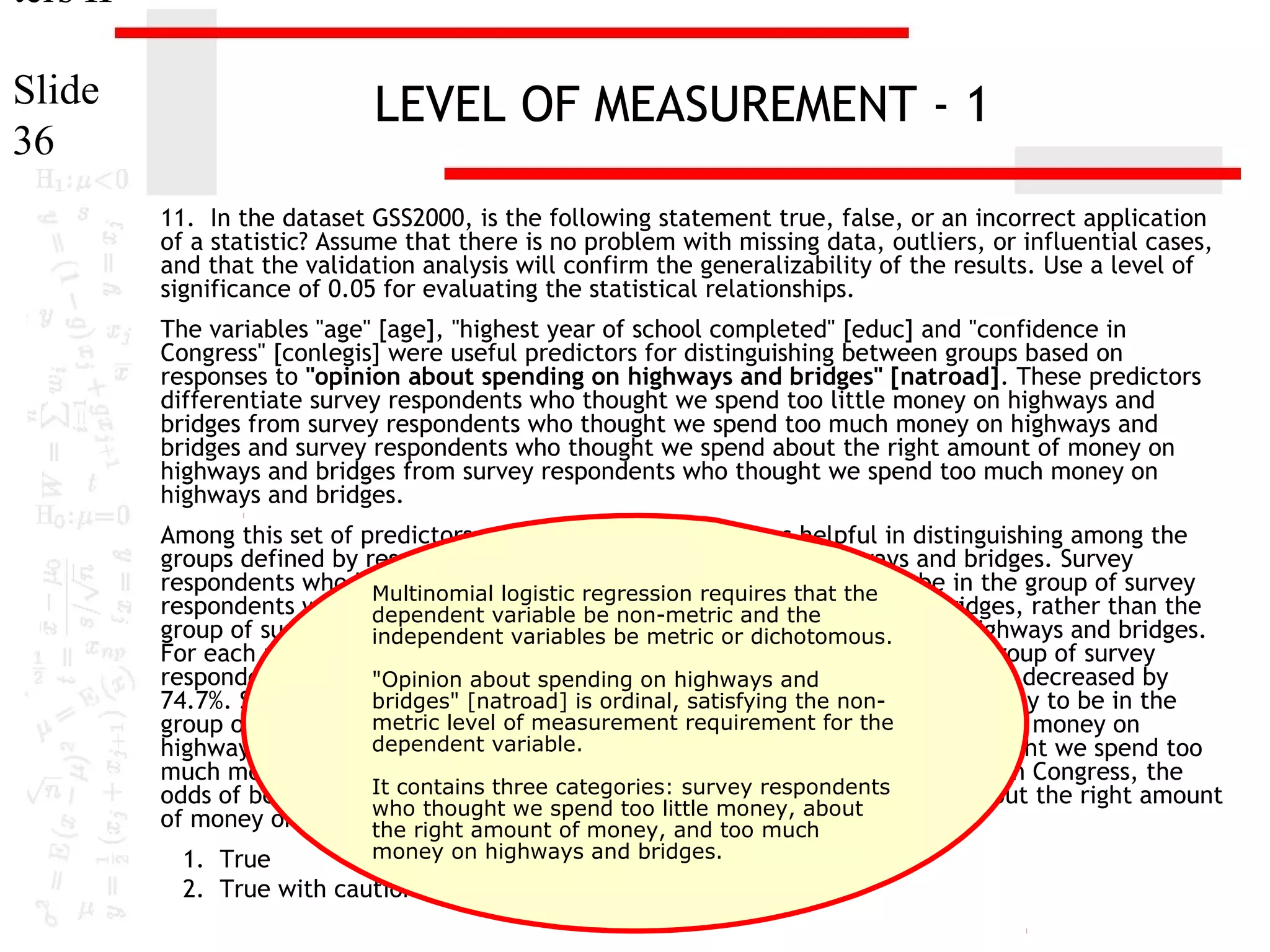 ters II
Slide
36

LEVEL OF MEASUREMENT - 1
11. In the dataset GSS2000, is the following statement true, false, or an incorrect application
of a statistic? Assume that there is no problem with missing data, outliers, or influential cases,
and that the validation analysis will confirm the generalizability of the results. Use a level of
significance of 0.05 for evaluating the statistical relationships.
The variables "age" [age], "highest year of school completed" [educ] and "confidence in
Congress" [conlegis] were useful predictors for distinguishing between groups based on
responses to "opinion about spending on highways and bridges" [natroad]. These predictors
differentiate survey respondents who thought we spend too little money on highways and
bridges from survey respondents who thought we spend too much money on highways and
bridges and survey respondents who thought we spend about the right amount of money on
highways and bridges from survey respondents who thought we spend too much money on
highways and bridges.
Among this set of predictors, confidence in Congress was helpful in distinguishing among the
groups defined by responses to opinion about spending on highways and bridges. Survey
respondents who had less confidence in congressrequires that the to be in the group of survey
Multinomial logistic regression were less likely
respondents who thought we spend too little money andhighways and bridges, rather than the
dependent variable be non-metric on the
group of survey respondents who thought we spend too much money on highways and bridges.
independent variables be metric or dichotomous.
For each unit increase in confidence in Congress, the odds of being in the group of survey
respondents who thought we spend too little money on highways and bridges decreased by
"Opinion about spending on highways and
bridges" [natroad] is confidence in congress were less likely to be in the
74.7%. Survey respondents who had lessordinal, satisfying the nonmetric level of thought we spend about the the
group of survey respondents who measurement requirement forright amount of money on
dependent variable.
highways and bridges, rather than the group of survey respondents who thought we spend too
much money on highways and bridges. For each unit increase in confidence in Congress, the
It contains three respondents who thought we
odds of being in the group of surveycategories: survey respondents spend about the right amount
who thought we spend too
of money on highways and bridges decreased little money, about
the right amount of money, by 80.9%.
and too much
money on highways and bridges.
1. True
2. True with caution

 