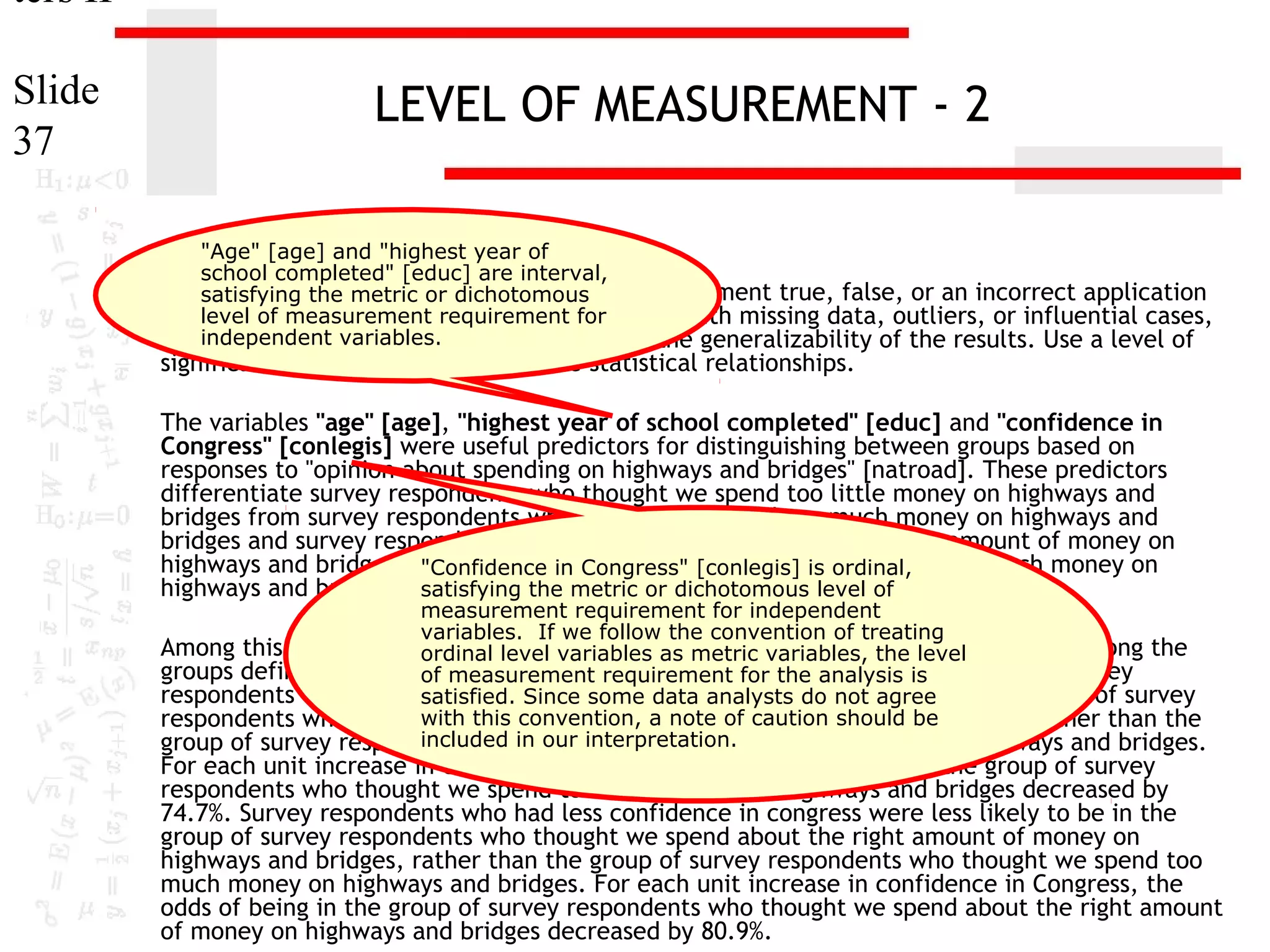 ters II
Slide
37

LEVEL OF MEASUREMENT - 2
"Age" [age] and "highest year of
school completed" [educ] are interval,
11. satisfying the metric or dichotomous
In the dataset GSS2000, is the following statement true, false, or an incorrect application
of alevel of measurement requirement for
statistic? Assume that there is no problem with missing data, outliers, or influential cases,
independent variables.
and that the validation analysis will confirm the generalizability of the results. Use a level of

significance of 0.05 for evaluating the statistical relationships.

The variables "age" [age], "highest year of school completed" [educ] and "confidence in
Congress" [conlegis] were useful predictors for distinguishing between groups based on
responses to "opinion about spending on highways and bridges" [natroad]. These predictors
differentiate survey respondents who thought we spend too little money on highways and
bridges from survey respondents who thought we spend too much money on highways and
bridges and survey respondents who thought we spend about the right amount of money on
highways and bridges from survey respondents who thought we spend too much money on
"Confidence in Congress" [conlegis] is ordinal,
highways and bridges. satisfying the metric or dichotomous level of

measurement requirement for independent
variables. If we follow the convention of treating
Among this set of predictors, confidence in Congress was helpfulthe distinguishing among the
ordinal level variables as metric variables, in level
groups defined by responses to opinion about spending on highways is bridges. Survey
of measurement requirement for the analysis and
respondents who had less confidence in congress analysts do not agree in the group of survey
satisfied. Since some data were less likely to be
with this convention, a note of caution should be
respondents who thought we spend too little money on highways and bridges, rather than the
included in our interpretation.
group of survey respondents who thought we spend too much money on highways and bridges.

For each unit increase in confidence in Congress, the odds of being in the group of survey
respondents who thought we spend too little money on highways and bridges decreased by
74.7%. Survey respondents who had less confidence in congress were less likely to be in the
group of survey respondents who thought we spend about the right amount of money on
highways and bridges, rather than the group of survey respondents who thought we spend too
much money on highways and bridges. For each unit increase in confidence in Congress, the
odds of being in the group of survey respondents who thought we spend about the right amount
of money on highways and bridges decreased by 80.9%.

 