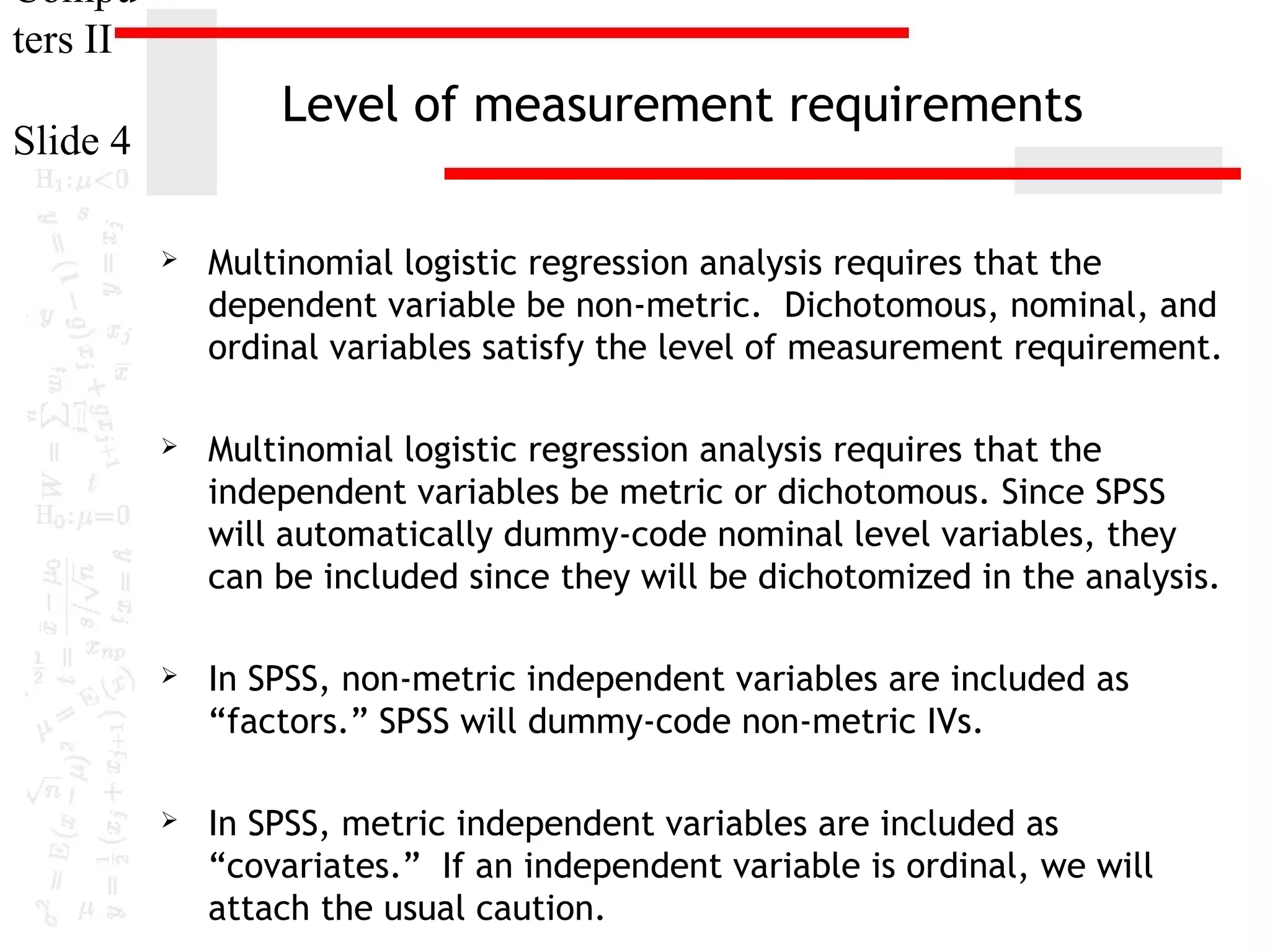 Compu
ters II

Level of measurement requirements

Slide 4


Multinomial logistic regression analysis requires that the
dependent variable be non-metric. Dichotomous, nominal, and
ordinal variables satisfy the level of measurement requirement.



Multinomial logistic regression analysis requires that the
independent variables be metric or dichotomous. Since SPSS
will automatically dummy-code nominal level variables, they
can be included since they will be dichotomized in the analysis.



In SPSS, non-metric independent variables are included as
“factors.” SPSS will dummy-code non-metric IVs.



In SPSS, metric independent variables are included as
“covariates.” If an independent variable is ordinal, we will
attach the usual caution.

 