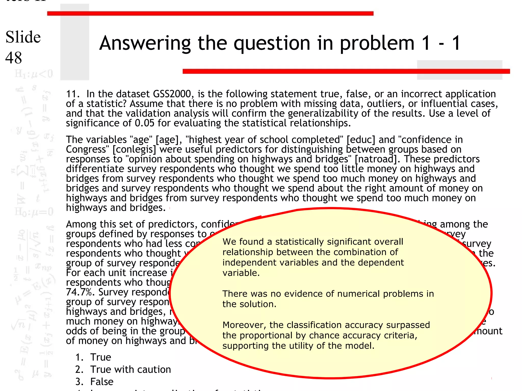 ters II
Slide
48

Answering the question in problem 1 - 1
11. In the dataset GSS2000, is the following statement true, false, or an incorrect application
of a statistic? Assume that there is no problem with missing data, outliers, or influential cases,
and that the validation analysis will confirm the generalizability of the results. Use a level of
significance of 0.05 for evaluating the statistical relationships.
The variables "age" [age], "highest year of school completed" [educ] and "confidence in
Congress" [conlegis] were useful predictors for distinguishing between groups based on
responses to "opinion about spending on highways and bridges" [natroad]. These predictors
differentiate survey respondents who thought we spend too little money on highways and
bridges from survey respondents who thought we spend too much money on highways and
bridges and survey respondents who thought we spend about the right amount of money on
highways and bridges from survey respondents who thought we spend too much money on
highways and bridges.
Among this set of predictors, confidence in Congress was helpful in distinguishing among the
groups defined by responses to opinion about spending on highways and bridges. Survey
We found a statistically significant be in
respondents who had less confidence in congress were less likely tooverallthe group of survey
relationship between highways and bridges, rather than the
respondents who thought we spend too little money onthe combination of
independent variables and the dependent
group of survey respondents who thought we spend too much money on highways and bridges.
variable.
For each unit increase in confidence in Congress, the odds of being in the group of survey
respondents who thought we spend too little money on highways and bridges decreased by
74.7%. Survey respondents who had less was no evidence of numerical less likelyin be in the
There confidence in congress were problems to
group of survey respondents who thought we spend about the right amount of money on
the solution.
highways and bridges, rather than the group of survey respondents who thought we spend too
much money on highways and bridges. For each unit increaseaccuracy surpassed
Moreover, the classification in confidence in Congress, the
odds of being in the group of survey respondents whochance accuracy criteria, the right amount
the proportional by thought we spend about
of money on highways and bridges supporting the 80.9%.of the model.
decreased by utility
1. True
2. True with caution
3. False

 
