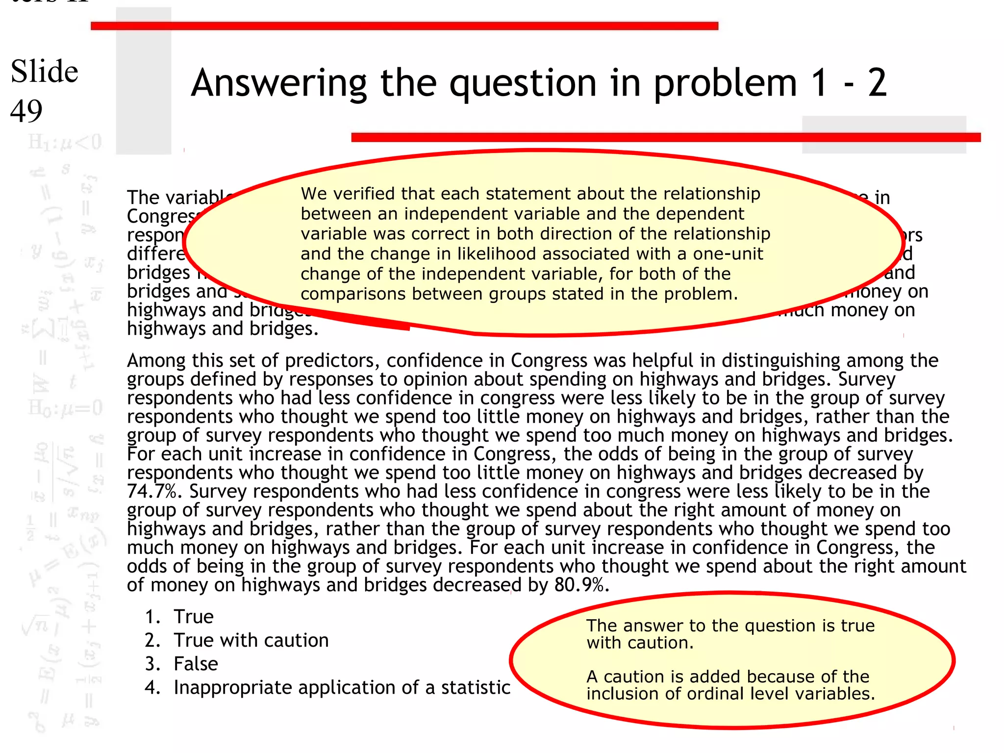 ters II
Slide
49

Answering the question in problem 1 - 2
We verified that each statement about the [educ] and
The variables "age" [age], "highest year of school completed" relationship "confidence in
Congress" [conlegis]between an independent for distinguishingdependent groups based on
were useful predictors variable and the between
variable was correct in both direction of the relationship These predictors
responses to "opinion about spending on highways and bridges" [natroad].
differentiate surveyand the change in likelihoodwe spend too little money on highways and
respondents who thought associated with a one-unit
bridges from survey change of the who thought variable, for both of the
respondents independent we spend too much money on highways and
bridges and survey respondents who thought we stated in the problem. amount of money on
comparisons between groups spend about the right
highways and bridges from survey respondents who thought we spend too much money on
highways and bridges.

Among this set of predictors, confidence in Congress was helpful in distinguishing among the
groups defined by responses to opinion about spending on highways and bridges. Survey
respondents who had less confidence in congress were less likely to be in the group of survey
respondents who thought we spend too little money on highways and bridges, rather than the
group of survey respondents who thought we spend too much money on highways and bridges.
For each unit increase in confidence in Congress, the odds of being in the group of survey
respondents who thought we spend too little money on highways and bridges decreased by
74.7%. Survey respondents who had less confidence in congress were less likely to be in the
group of survey respondents who thought we spend about the right amount of money on
highways and bridges, rather than the group of survey respondents who thought we spend too
much money on highways and bridges. For each unit increase in confidence in Congress, the
odds of being in the group of survey respondents who thought we spend about the right amount
of money on highways and bridges decreased by 80.9%.
1.
2.
3.
4.

True
True with caution
False
Inappropriate application of a statistic

The answer to the question is true
with caution.
A caution is added because of the
inclusion of ordinal level variables.

 