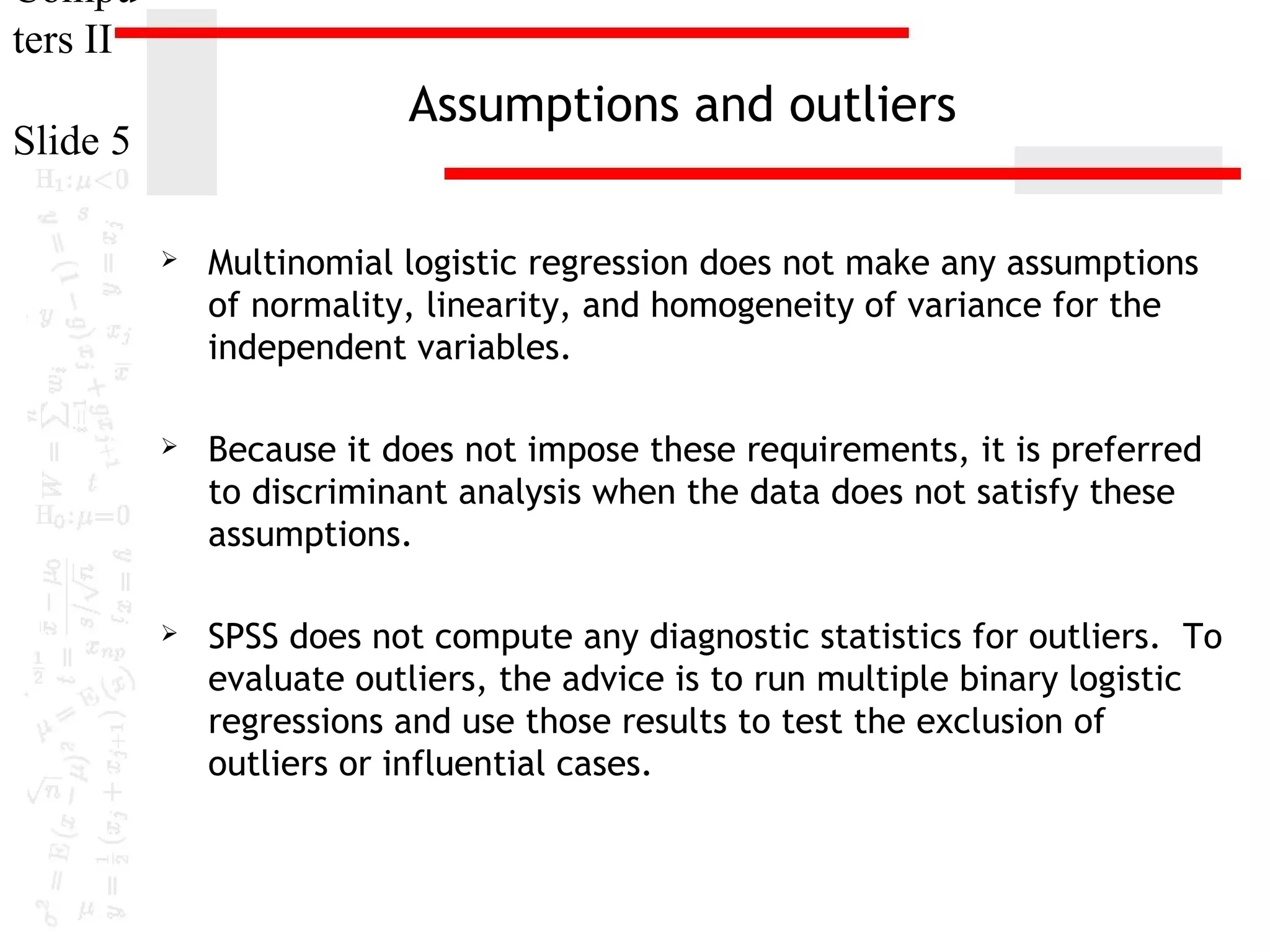Compu
ters II

Assumptions and outliers

Slide 5


Multinomial logistic regression does not make any assumptions
of normality, linearity, and homogeneity of variance for the
independent variables.



Because it does not impose these requirements, it is preferred
to discriminant analysis when the data does not satisfy these
assumptions.



SPSS does not compute any diagnostic statistics for outliers. To
evaluate outliers, the advice is to run multiple binary logistic
regressions and use those results to test the exclusion of
outliers or influential cases.

 