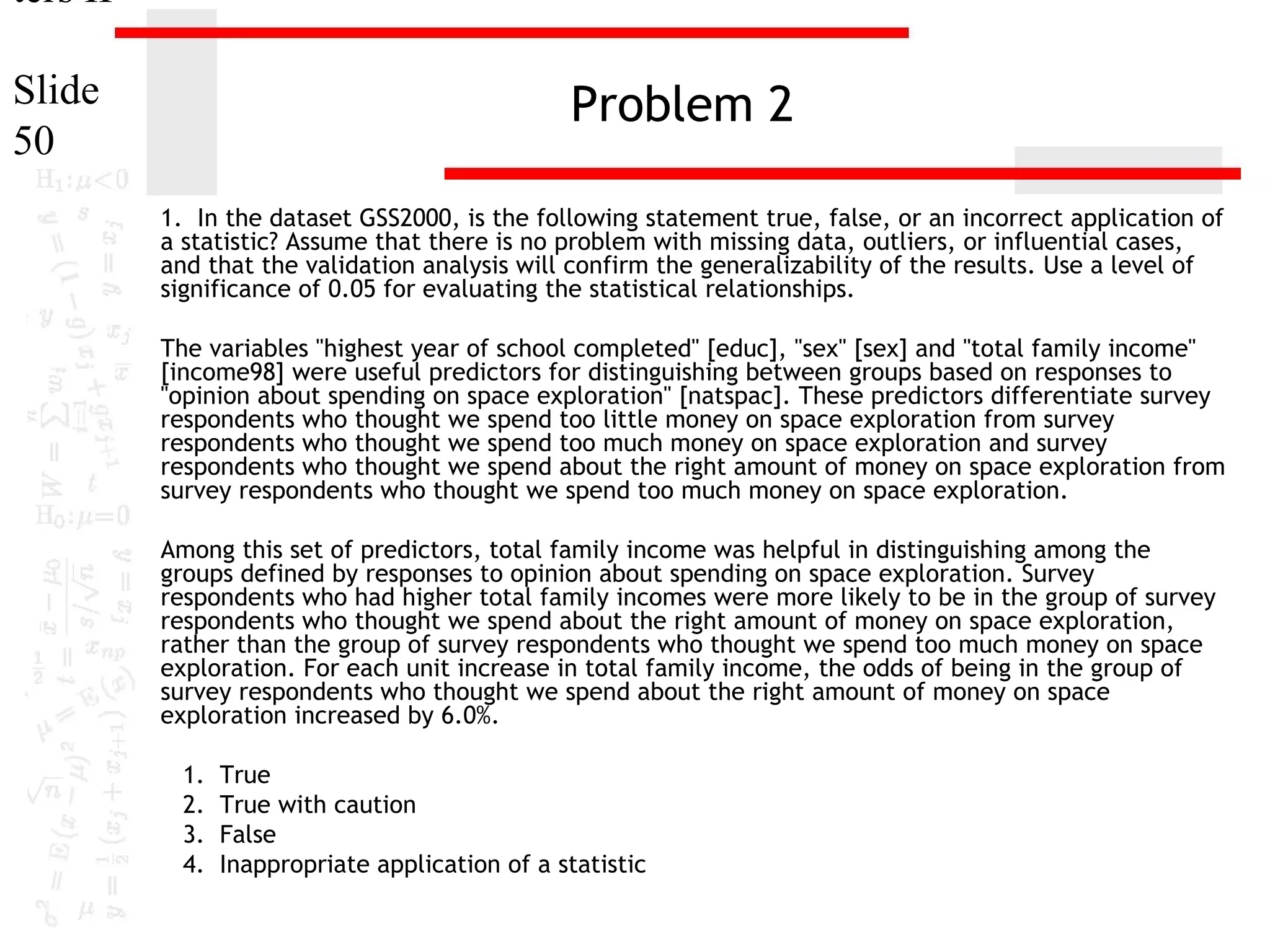 ters II
Slide
50

Problem 2
1. In the dataset GSS2000, is the following statement true, false, or an incorrect application of
a statistic? Assume that there is no problem with missing data, outliers, or influential cases,
and that the validation analysis will confirm the generalizability of the results. Use a level of
significance of 0.05 for evaluating the statistical relationships.
The variables "highest year of school completed" [educ], "sex" [sex] and "total family income"
[income98] were useful predictors for distinguishing between groups based on responses to
"opinion about spending on space exploration" [natspac]. These predictors differentiate survey
respondents who thought we spend too little money on space exploration from survey
respondents who thought we spend too much money on space exploration and survey
respondents who thought we spend about the right amount of money on space exploration from
survey respondents who thought we spend too much money on space exploration.
Among this set of predictors, total family income was helpful in distinguishing among the
groups defined by responses to opinion about spending on space exploration. Survey
respondents who had higher total family incomes were more likely to be in the group of survey
respondents who thought we spend about the right amount of money on space exploration,
rather than the group of survey respondents who thought we spend too much money on space
exploration. For each unit increase in total family income, the odds of being in the group of
survey respondents who thought we spend about the right amount of money on space
exploration increased by 6.0%.
1.
2.
3.
4.

True
True with caution
False
Inappropriate application of a statistic

 