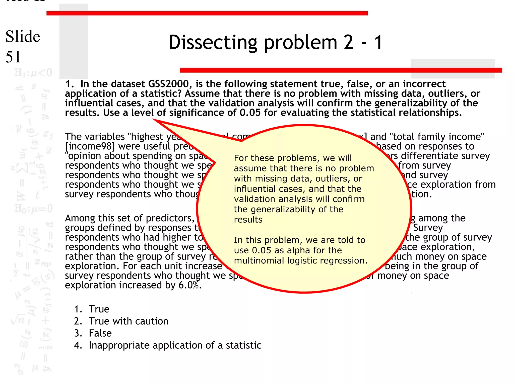 ters II
Slide
51

Dissecting problem 2 - 1
1. In the dataset GSS2000, is the following statement true, false, or an incorrect
application of a statistic? Assume that there is no problem with missing data, outliers, or
influential cases, and that the validation analysis will confirm the generalizability of the
results. Use a level of significance of 0.05 for evaluating the statistical relationships.
The variables "highest year of school completed" [educ], "sex" [sex] and "total family income"
[income98] were useful predictors for distinguishing between groups based on responses to
"opinion about spending on space exploration" [natspac]. we will predictors differentiate survey
For these problems, These
respondents who thought we spend too little money on is no problem
assume that there space exploration from survey
respondents who thought we spend too much money on outliers, or
with missing data, space exploration and survey
respondents who thought we spend about the right amount of money on space exploration from
influential cases, and that the
survey respondents who thought we spend too much moneyconfirm exploration.
on space
validation analysis will
the generalizability of the

Among this set of predictors, total family income was helpful in distinguishing among the
results
groups defined by responses to opinion about spending on space exploration. Survey
respondents who had higher total familythis problem, we are told to to be in the group of survey
In incomes were more likely
respondents who thought we spend about0.05 right amount of money on space exploration,
use the as alpha for the
rather than the group of survey respondents who logistic regression. too much money on space
multinomial thought we spend
exploration. For each unit increase in total family income, the odds of being in the group of
survey respondents who thought we spend about the right amount of money on space
exploration increased by 6.0%.
1.
2.
3.
4.

True
True with caution
False
Inappropriate application of a statistic

 