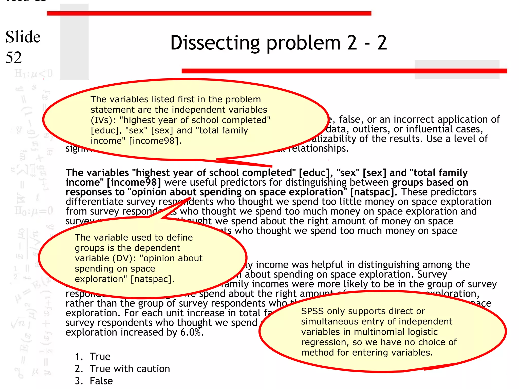 ters II
Slide
52

Dissecting problem 2 - 2
The variables listed first in the problem
statement are the independent variables
1. In (IVs): "highest year of is the following statement true, false, or an incorrect application of
the dataset GSS2000, school completed"
a statistic? Assume [sex] there is nofamily
[educ], "sex" that and "total problem with missing data, outliers, or influential cases,
and that the validation analysis will confirm the generalizability of the results. Use a level of
income" [income98].

significance of 0.05 for evaluating the statistical relationships.

The variables "highest year of school completed" [educ], "sex" [sex] and "total family
income" [income98] were useful predictors for distinguishing between groups based on
responses to "opinion about spending on space exploration" [natspac]. These predictors
differentiate survey respondents who thought we spend too little money on space exploration
from survey respondents who thought we spend too much money on space exploration and
survey respondents who thought we spend about the right amount of money on space
exploration from survey respondents who thought we spend too much money on space
The variable
exploration. used to define
groups is the dependent
variable (DV): "opinion about
Among this on space
spending set of predictors, total family income was helpful in distinguishing among the
groups defined by responses to opinion about spending on space exploration. Survey
exploration" [natspac].

respondents who had higher total family incomes were more likely to be in the group of survey
respondents who thought we spend about the right amount of money on space exploration,
rather than the group of survey respondents who thought we spend too much money on space
SPSS only odds of direct in
exploration. For each unit increase in total family income, thesupports being or the group of
simultaneous entry of independent
survey respondents who thought we spend about the right amount of money on space
variables in multinomial logistic
exploration increased by 6.0%.
1. True
2. True with caution
3. False

regression, so we have no choice of
method for entering variables.

 
